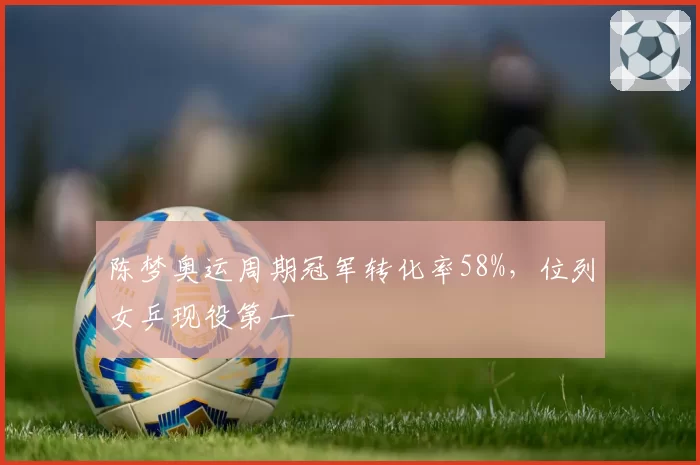 陈梦奥运周期冠军转化率58%，位列女乒现役第一