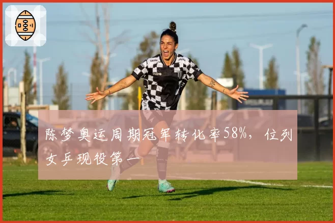 陈梦奥运周期冠军转化率58%，位列女乒现役第一