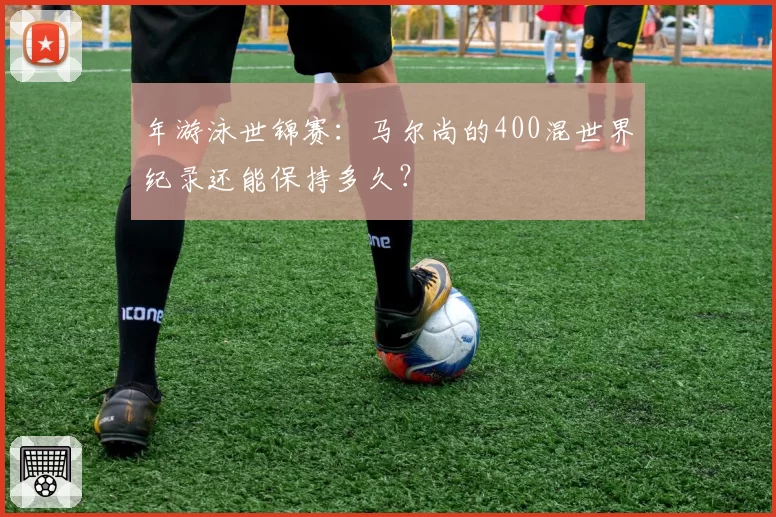 年游泳世锦赛：马尔尚的400混世界纪录还能保持多久？