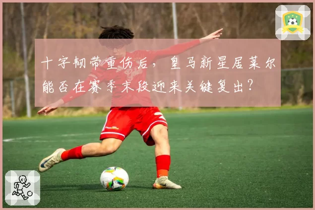 十字韧带重伤后，皇马新星居莱尔能否在赛季末段迎来关键复出？