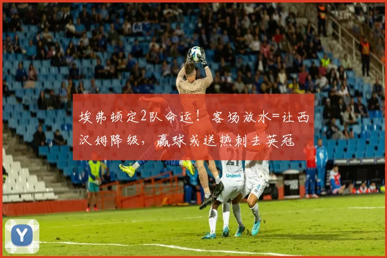 埃弗顿定2队命运！客场放水=让西汉姆降级，赢球或送热刺去英冠