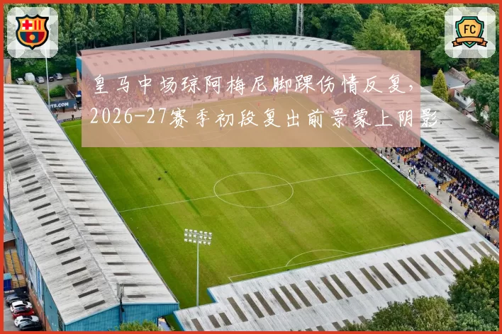 皇马中场琼阿梅尼脚踝伤情反复,2026-27赛季初段复出前景蒙上阴影?