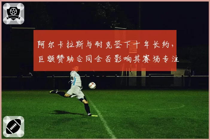 阿尔卡拉斯与耐克签下十年长约，巨额赞助合同会否影响其赛场专注度？