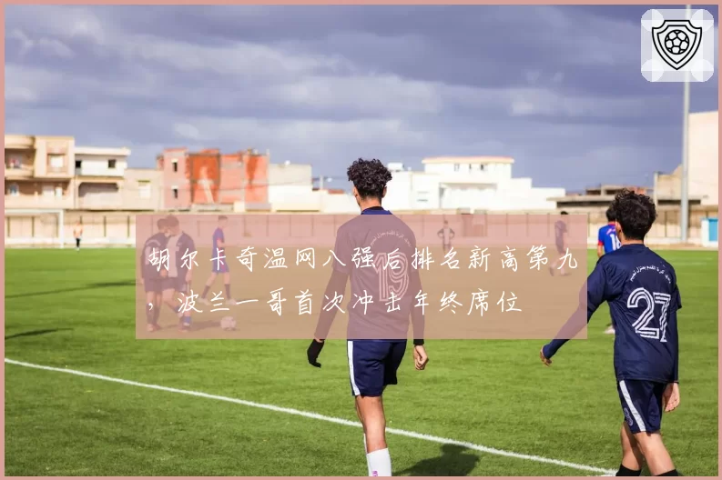 胡尔卡奇温网八强后排名新高第九，波兰一哥首次冲击年终席位
