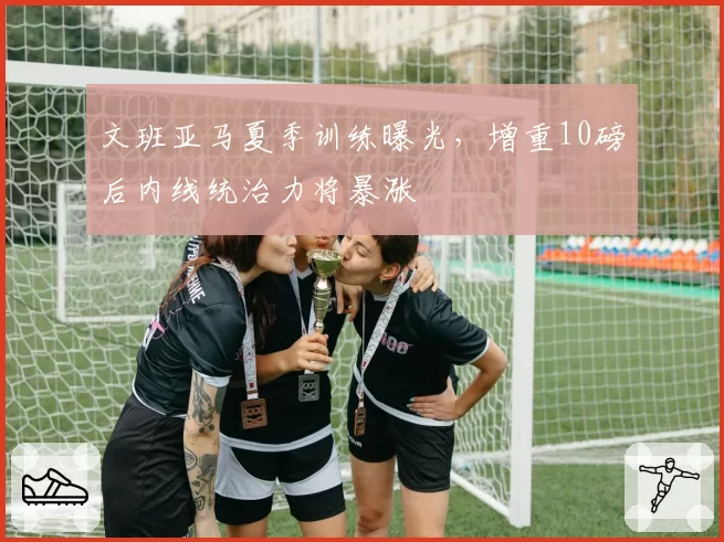 文班亚马夏季训练曝光，增重10磅后内线统治力将暴涨