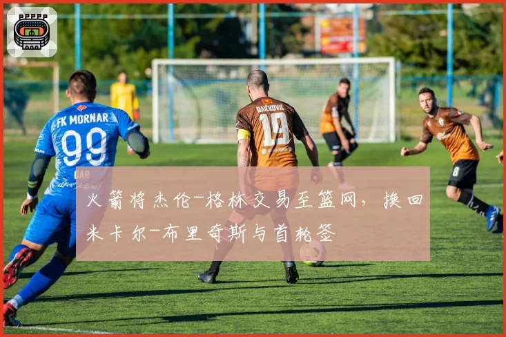 火箭将杰伦-格林交易至篮网，换回米卡尔-布里奇斯与首轮签