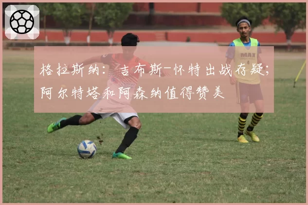 格拉斯纳:吉布斯-怀特出战存疑;阿尔特塔和阿森纳值得赞美