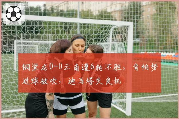 铜梁龙0-0云南遭6轮不胜，肯帕努进球被吹，迪马塔失良机