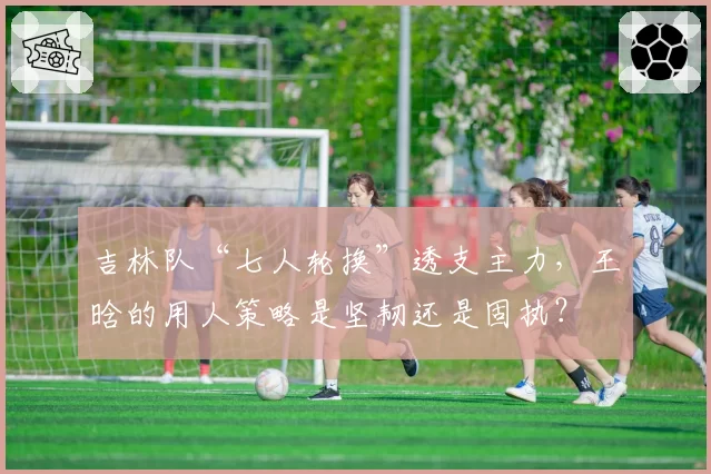 吉林队“七人轮换”透支主力，王晗的用人策略是坚韧还是固执？