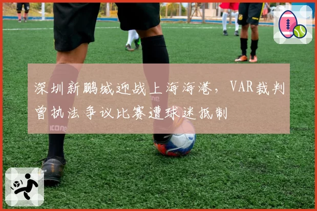 深圳新鹏城迎战上海海港，VAR裁判曾执法争议比赛遭球迷抵制