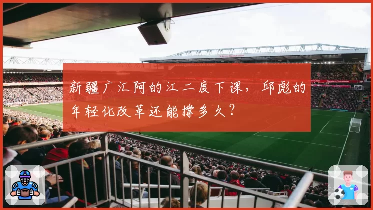 新疆广汇阿的江二度下课，邱彪的年轻化改革还能撑多久？