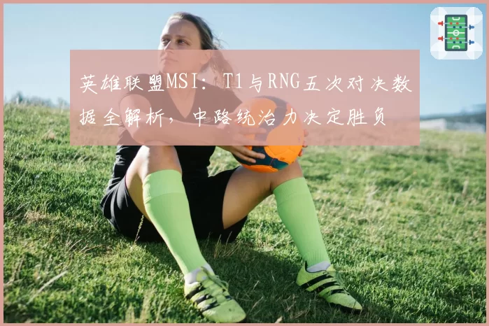英雄联盟MSI：T1与RNG五次对决数据全解析，中路统治力决定胜负