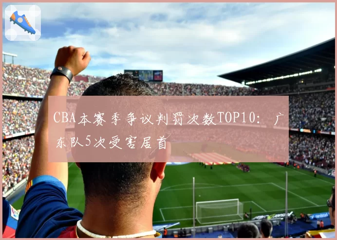 CBA本赛季争议判罚次数TOP10：广东队5次受害居首