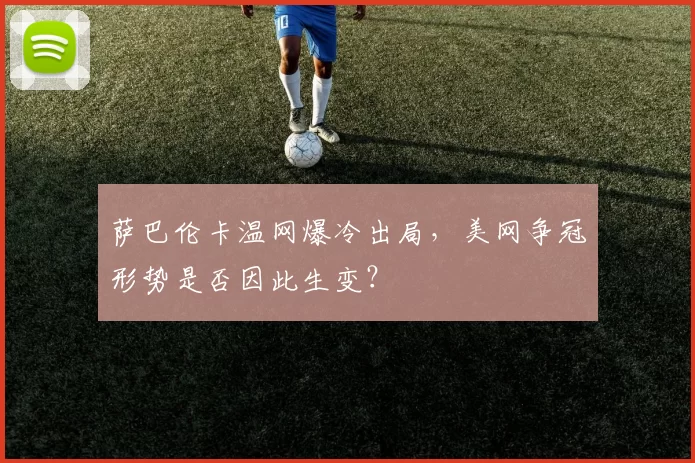 萨巴伦卡温网爆冷出局，美网争冠形势是否因此生变？
