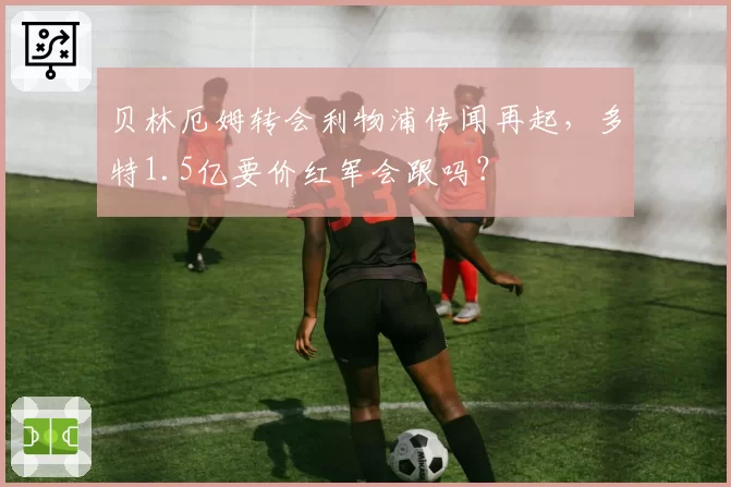 贝林厄姆转会利物浦传闻再起，多特1.5亿要价红军会跟吗？
